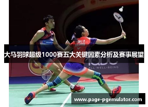 大马羽球超级1000赛五大关键因素分析及赛事展望 大马羽球超级1000赛五大关键因素分析及赛事展望