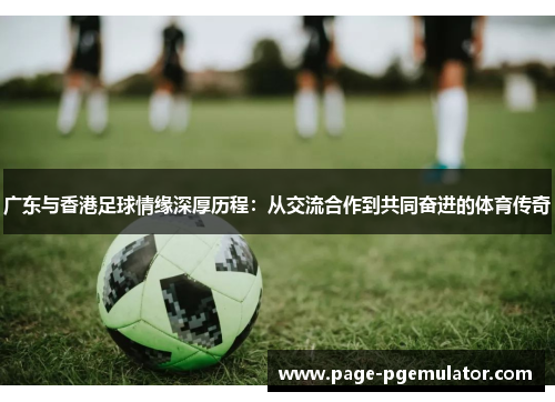 广东与香港足球情缘深厚历程:从交流合作到共同奋进的体育传奇 广东与香港足球情缘深厚历程:从交流合作到共同奋进的体育传奇