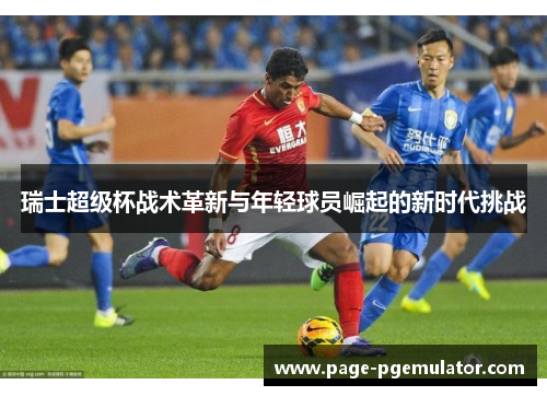 瑞士超级杯战术革新与年轻球员崛起的新时代挑战 瑞士超级杯战术革新与年轻球员崛起的新时代挑战