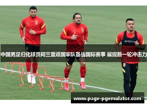 中国男足归化球员阿兰重返国家队备战国际赛事 展现新一轮冲击力 中国男足归化球员阿兰重返国家队备战国际赛事 展现新一轮冲击力