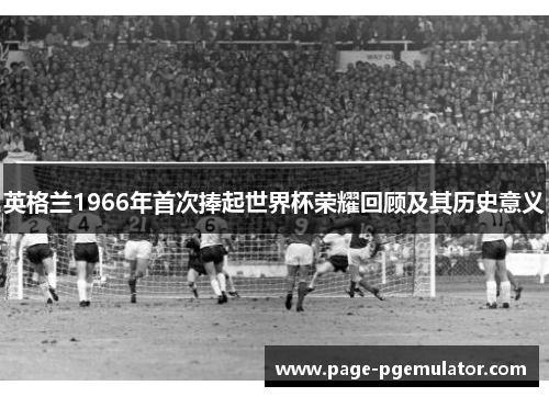 英格兰1966年首次捧起世界杯荣耀回顾及其历史意义 英格兰1966年首次捧起世界杯荣耀回顾及其历史意义